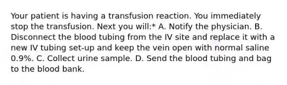 Your patient is having a transfusion reaction. You immediately stop the transfusion. Next you will:* A. Notify the physician. B. Disconnect <a href='https://www.questionai.com/knowledge/k7oXMfj7lk-the-blood' class='anchor-knowledge'>the blood</a> tubing from the IV site and replace it with a new IV tubing set-up and keep the vein open with normal saline 0.9%. C. Collect urine sample. D. Send the blood tubing and bag to the blood bank.