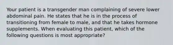 Your patient is a transgender man complaining of severe lower abdominal pain. He states that he is in the process of transitioning from female to male, and that he takes hormone supplements. When evaluating this patient, which of the following questions is most appropriate?