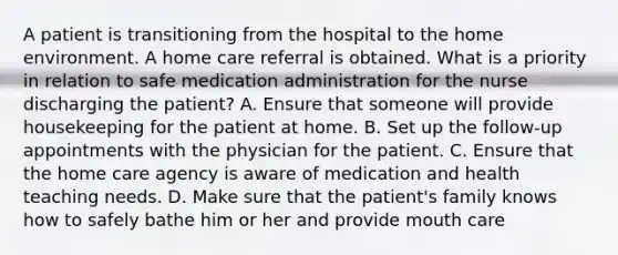 A patient is transitioning from the hospital to the home environment. A home care referral is obtained. What is a priority in relation to safe medication administration for the nurse discharging the patient? A. Ensure that someone will provide housekeeping for the patient at home. B. Set up the follow-up appointments with the physician for the patient. C. Ensure that the home care agency is aware of medication and health teaching needs. D. Make sure that the patient's family knows how to safely bathe him or her and provide mouth care