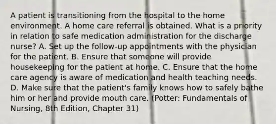 A patient is transitioning from the hospital to the home environment. A home care referral is obtained. What is a priority in relation to safe medication administration for the discharge nurse? A. Set up the follow-up appointments with the physician for the patient. B. Ensure that someone will provide housekeeping for the patient at home. C. Ensure that the home care agency is aware of medication and health teaching needs. D. Make sure that the patient's family knows how to safely bathe him or her and provide mouth care. (Potter: Fundamentals of Nursing, 8th Edition, Chapter 31)