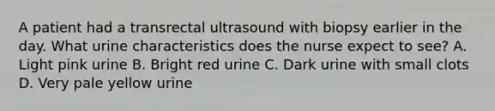 A patient had a transrectal ultrasound with biopsy earlier in the day. What urine characteristics does the nurse expect to see? A. Light pink urine B. Bright red urine C. Dark urine with small clots D. Very pale yellow urine