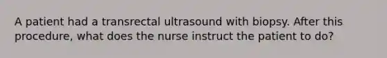 A patient had a transrectal ultrasound with biopsy. After this procedure, what does the nurse instruct the patient to do?