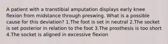 A patient with a transtibial amputation displays early knee flexion from midstance through preswing. What is a possible cause for this deviation? 1.The foot is set in neutral 2.The socket is set posterior in relation to the foot 3.The prosthesis is too short 4.The socket is aligned in excessive flexion