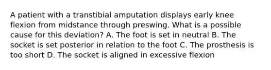 A patient with a transtibial amputation displays early knee flexion from midstance through preswing. What is a possible cause for this deviation? A. The foot is set in neutral B. The socket is set posterior in relation to the foot C. The prosthesis is too short D. The socket is aligned in excessive flexion