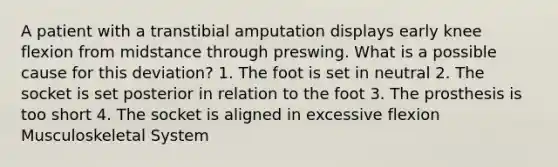 A patient with a transtibial amputation displays early knee flexion from midstance through preswing. What is a possible cause for this deviation? 1. The foot is set in neutral 2. The socket is set posterior in relation to the foot 3. The prosthesis is too short 4. The socket is aligned in excessive flexion Musculoskeletal System