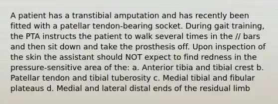 A patient has a transtibial amputation and has recently been fitted with a patellar tendon-bearing socket. During gait training, the PTA instructs the patient to walk several times in the // bars and then sit down and take the prosthesis off. Upon inspection of the skin the assistant should NOT expect to find redness in the pressure-sensitive area of the: a. Anterior tibia and tibial crest b. Patellar tendon and tibial tuberosity c. Medial tibial and fibular plateaus d. Medial and lateral distal ends of the residual limb