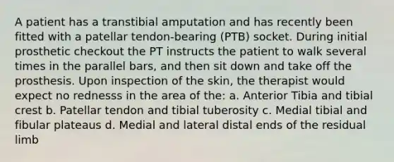 A patient has a transtibial amputation and has recently been fitted with a patellar tendon-bearing (PTB) socket. During initial prosthetic checkout the PT instructs the patient to walk several times in the parallel bars, and then sit down and take off the prosthesis. Upon inspection of the skin, the therapist would expect no rednesss in the area of the: a. Anterior Tibia and tibial crest b. Patellar tendon and tibial tuberosity c. Medial tibial and fibular plateaus d. Medial and lateral distal ends of the residual limb