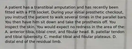 A patient has a transtibial amputation and has recently been fitted with a PTB socket. During your initial prosthetic checkout, you instruct the patient to walk several times in the parallel bars. You then have him sit down and take the prosthesis off. You inspect the skin. You would expect no redness in the area of the: A. anterior tibia, tibial crest, and fibular head. B. patellar tendon and tibial tuberosity. C. medial tibial and fibular plateaus. D. distal end of the residual limb.