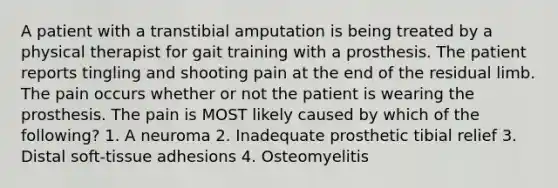 A patient with a transtibial amputation is being treated by a physical therapist for gait training with a prosthesis. The patient reports tingling and shooting pain at the end of the residual limb. The pain occurs whether or not the patient is wearing the prosthesis. The pain is MOST likely caused by which of the following? 1. A neuroma 2. Inadequate prosthetic tibial relief 3. Distal soft-tissue adhesions 4. Osteomyelitis