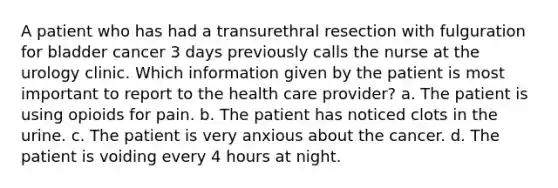 A patient who has had a transurethral resection with fulguration for bladder cancer 3 days previously calls the nurse at the urology clinic. Which information given by the patient is most important to report to the health care provider? a. The patient is using opioids for pain. b. The patient has noticed clots in the urine. c. The patient is very anxious about the cancer. d. The patient is voiding every 4 hours at night.