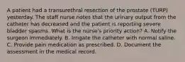 A patient had a transurethral resection of the prostate (TURP) yesterday. The staff nurse notes that the urinary output from the catheter has decreased and the patient is reporting severe bladder spasms. What is the nurse's priority action? A. Notify the surgeon immediately. B. Irrigate the catheter with normal saline. C. Provide pain medication as prescribed. D. Document the assessment in the medical record.