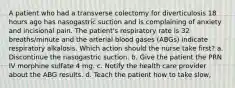 A patient who had a transverse colectomy for diverticulosis 18 hours ago has nasogastric suction and is complaining of anxiety and incisional pain. The patient's respiratory rate is 32 breaths/minute and the arterial blood gases (ABGs) indicate respiratory alkalosis. Which action should the nurse take first? a. Discontinue the nasogastric suction. b. Give the patient the PRN IV morphine sulfate 4 mg. c. Notify the health care provider about the ABG results. d. Teach the patient how to take slow,