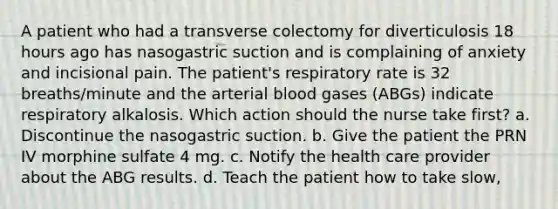 A patient who had a transverse colectomy for diverticulosis 18 hours ago has nasogastric suction and is complaining of anxiety and incisional pain. The patient's respiratory rate is 32 breaths/minute and the arterial blood gases (ABGs) indicate respiratory alkalosis. Which action should the nurse take first? a. Discontinue the nasogastric suction. b. Give the patient the PRN IV morphine sulfate 4 mg. c. Notify the health care provider about the ABG results. d. Teach the patient how to take slow,