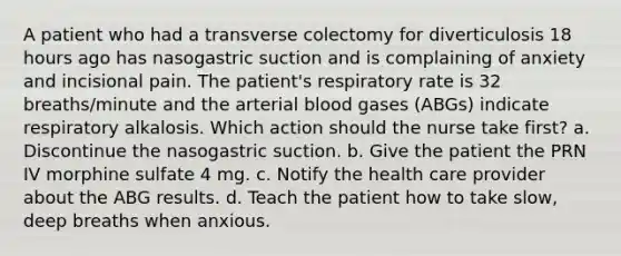 A patient who had a transverse colectomy for diverticulosis 18 hours ago has nasogastric suction and is complaining of anxiety and incisional pain. The patient's respiratory rate is 32 breaths/minute and the arterial blood gases (ABGs) indicate respiratory alkalosis. Which action should the nurse take first? a. Discontinue the nasogastric suction. b. Give the patient the PRN IV morphine sulfate 4 mg. c. Notify the health care provider about the ABG results. d. Teach the patient how to take slow, deep breaths when anxious.