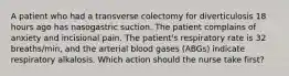 A patient who had a transverse colectomy for diverticulosis 18 hours ago has nasogastric suction. The patient complains of anxiety and incisional pain. The patient's respiratory rate is 32 breaths/min, and the arterial blood gases (ABGs) indicate respiratory alkalosis. Which action should the nurse take first?