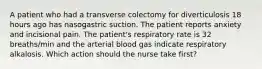 A patient who had a transverse colectomy for diverticulosis 18 hours ago has nasogastric suction. The patient reports anxiety and incisional pain. The patient's respiratory rate is 32 breaths/min and the arterial blood gas indicate respiratory alkalosis. Which action should the nurse take first?