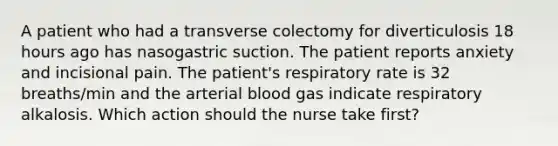 A patient who had a transverse colectomy for diverticulosis 18 hours ago has nasogastric suction. The patient reports anxiety and incisional pain. The patient's respiratory rate is 32 breaths/min and the arterial blood gas indicate respiratory alkalosis. Which action should the nurse take first?