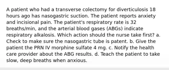 A patient who had a transverse colectomy for diverticulosis 18 hours ago has nasogastric suction. The patient reports anxiety and incisional pain. The patient's respiratory rate is 32 breaths/min, and the arterial blood gases (ABGs) indicate respiratory alkalosis. Which action should the nurse take first? a. Check to make sure the nasogastric tube is patent. b. Give the patient the PRN IV morphine sulfate 4 mg. c. Notify the health care provider about the ABG results. d. Teach the patient to take slow, deep breaths when anxious.