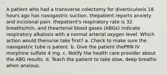 A patient who had a transverse colectomy for diverticulosis 18 hours ago has nasogastric suction. thepatient reports anxiety and incisional pain. thepatient's respiratory rate is 32 breaths/min, and thearterial blood gases (ABGs) indicate respiratory alkalosis with a normal arterial oxygen level. Which action would thenurse take first? a. Check to make sure the nasogastric tube is patent. b. Give the patient thePRN IV morphine sulfate 4 mg. c. Notify the health care provider about the ABG results. d. Teach the patient to take slow, deep breaths when anxious.