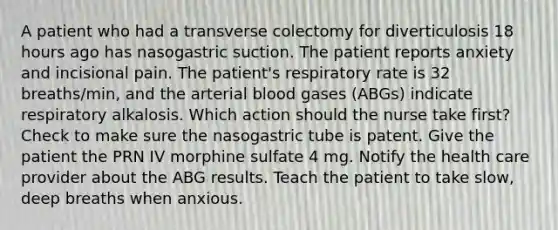 A patient who had a transverse colectomy for diverticulosis 18 hours ago has nasogastric suction. The patient reports anxiety and incisional pain. The patient's respiratory rate is 32 breaths/min, and the arterial blood gases (ABGs) indicate respiratory alkalosis. Which action should the nurse take first? Check to make sure the nasogastric tube is patent. Give the patient the PRN IV morphine sulfate 4 mg. Notify the health care provider about the ABG results. Teach the patient to take slow, deep breaths when anxious.