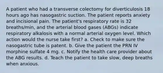 A patient who had a transverse colectomy for diverticulosis 18 hours ago has nasogastric suction. The patient reports anxiety and incisional pain. The patient's respiratory rate is 32 breaths/min, and the arterial blood gases (ABGs) indicate respiratory alkalosis with a normal arterial oxygen level. Which action would the nurse take first? a. Check to make sure the nasogastric tube is patent. b. Give the patient the PRN IV morphine sulfate 4 mg. c. Notify the health care provider about the ABG results. d. Teach the patient to take slow, deep breaths when anxious.