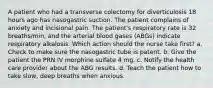 A patient who had a transverse colectomy for diverticulosis 18 hours ago has nasogastric suction. The patient complains of anxiety and incisional pain. The patient's respiratory rate is 32 breaths/min, and the arterial blood gases (ABGs) indicate respiratory alkalosis. Which action should the nurse take first? a. Check to make sure the nasogastric tube is patent. b. Give the patient the PRN IV morphine sulfate 4 mg. c. Notify the health care provider about the ABG results. d. Teach the patient how to take slow, deep breaths when anxious.