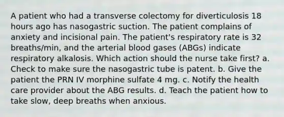 A patient who had a transverse colectomy for diverticulosis 18 hours ago has nasogastric suction. The patient complains of anxiety and incisional pain. The patient's respiratory rate is 32 breaths/min, and the arterial blood gases (ABGs) indicate respiratory alkalosis. Which action should the nurse take first? a. Check to make sure the nasogastric tube is patent. b. Give the patient the PRN IV morphine sulfate 4 mg. c. Notify the health care provider about the ABG results. d. Teach the patient how to take slow, deep breaths when anxious.