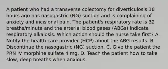 A patient who had a transverse colectomy for diverticulosis 18 hours ago has nasogastric (NG) suction and is complaining of anxiety and incisional pain. The patient's respiratory rate is 32 breaths/minute and the arterial blood gases (ABGs) indicate respiratory alkalosis. Which action should the nurse take first? A. Notify the health care provider (HCP) about the ABG results. B. Discontinue the nasogastric (NG) suction. C. Give the patient the PRN IV morphine sulfate 4 mg. D. Teach the patient how to take slow, deep breaths when anxious.