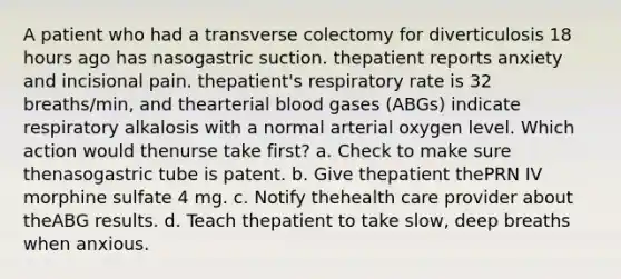 A patient who had a transverse colectomy for diverticulosis 18 hours ago has nasogastric suction. thepatient reports anxiety and incisional pain. thepatient's respiratory rate is 32 breaths/min, and thearterial blood gases (ABGs) indicate respiratory alkalosis with a normal arterial oxygen level. Which action would thenurse take first? a. Check to make sure thenasogastric tube is patent. b. Give thepatient thePRN IV morphine sulfate 4 mg. c. Notify thehealth care provider about theABG results. d. Teach thepatient to take slow, deep breaths when anxious.