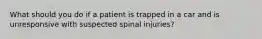 What should you do if a patient is trapped in a car and is unresponsive with suspected spinal injuries?