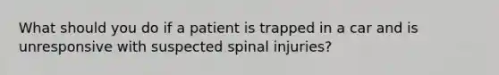 What should you do if a patient is trapped in a car and is unresponsive with suspected spinal injuries?