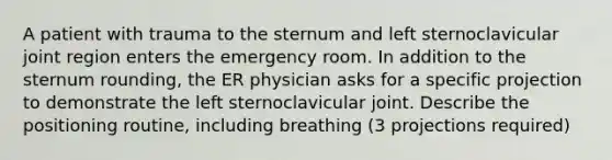 A patient with trauma to the sternum and left sternoclavicular joint region enters the emergency room. In addition to the sternum rounding, the ER physician asks for a specific projection to demonstrate the left sternoclavicular joint. Describe the positioning routine, including breathing (3 projections required)