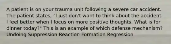 A patient is on your trauma unit following a severe car accident. The patient states, "I just don't want to think about the accident. I feel better when I focus on more positive thoughts. What is for dinner today?" This is an example of which defense mechanism? Undoing Suppression Reaction Formation Regression