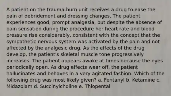 A patient on the trauma-burn unit receives a drug to ease the pain of debridement and dressing changes. The patient experiences good, prompt analgesia, but despite the absence of pain sensation during the procedure her heart rate and blood pressure rise considerably, consistent with the concept that the sympathetic nervous system was activated by the pain and not affected by the analgesic drug. As the effects of the drug develop, the patient's skeletal muscle tone progressively increases. The patient appears awake at times because the eyes periodically open. As drug effects wear off, the patient hallucinates and behaves in a very agitated fashion. Which of the following drug was most likely given? a. Fentanyl b. Ketamine c. Midazolam d. Succinylcholine e. Thiopental