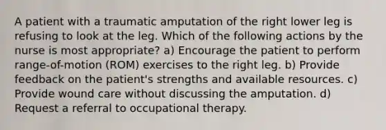 A patient with a traumatic amputation of the right lower leg is refusing to look at the leg. Which of the following actions by the nurse is most appropriate? a) Encourage the patient to perform range-of-motion (ROM) exercises to the right leg. b) Provide feedback on the patient's strengths and available resources. c) Provide wound care without discussing the amputation. d) Request a referral to occupational therapy.