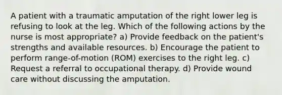 A patient with a traumatic amputation of the right lower leg is refusing to look at the leg. Which of the following actions by the nurse is most appropriate? a) Provide feedback on the patient's strengths and available resources. b) Encourage the patient to perform range-of-motion (ROM) exercises to the right leg. c) Request a referral to occupational therapy. d) Provide wound care without discussing the amputation.