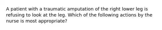 A patient with a traumatic amputation of the right lower leg is refusing to look at the leg. Which of the following actions by the nurse is most appropriate?