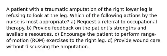 A patient with a traumatic amputation of the right lower leg is refusing to look at the leg. Which of the following actions by the nurse is most appropriate? a) Request a referral to occupational therapy. b) Provide feedback on the patient's strengths and available resources. c) Encourage the patient to perform range-of-motion (ROM) exercises to the right leg. d) Provide wound care without discussing the amputation.