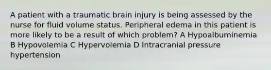 A patient with a traumatic brain injury is being assessed by the nurse for fluid volume status. Peripheral edema in this patient is more likely to be a result of which problem? A Hypoalbuminemia B Hypovolemia C Hypervolemia D Intracranial pressure hypertension