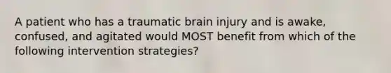 A patient who has a traumatic brain injury and is awake, confused, and agitated would MOST benefit from which of the following intervention strategies?