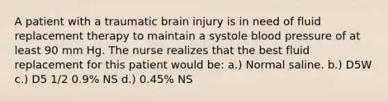 A patient with a traumatic brain injury is in need of fluid replacement therapy to maintain a systole blood pressure of at least 90 mm Hg. The nurse realizes that the best fluid replacement for this patient would be: a.) Normal saline. b.) D5W c.) D5 1/2 0.9% NS d.) 0.45% NS