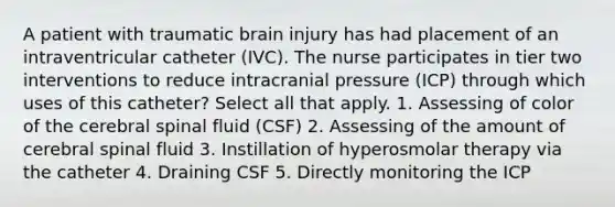 A patient with traumatic brain injury has had placement of an intraventricular catheter (IVC). The nurse participates in tier two interventions to reduce intracranial pressure (ICP) through which uses of this catheter? Select all that apply. 1. Assessing of color of the cerebral spinal fluid (CSF) 2. Assessing of the amount of cerebral spinal fluid 3. Instillation of hyperosmolar therapy via the catheter 4. Draining CSF 5. Directly monitoring the ICP