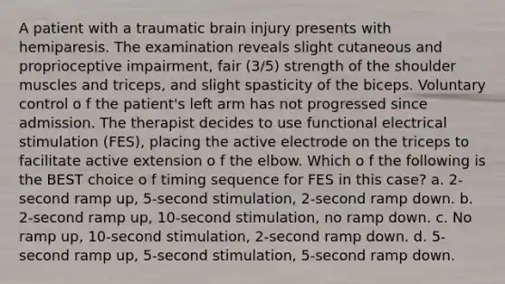 A patient with a traumatic brain injury presents with hemiparesis. The examination reveals slight cutaneous and proprioceptive impairment, fair (3/5) strength of the shoulder muscles and triceps, and slight spasticity of the biceps. Voluntary control o f the patient's left arm has not progressed since admission. The therapist decides to use functional electrical stimulation (FES), placing the active electrode on the triceps to facilitate active extension o f the elbow. Which o f the following is the BEST choice o f timing sequence for FES in this case? a. 2-second ramp up, 5-second stimulation, 2-second ramp down. b. 2-second ramp up, 10-second stimulation, no ramp down. c. No ramp up, 10-second stimulation, 2-second ramp down. d. 5-second ramp up, 5-second stimulation, 5-second ramp down.