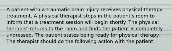 A patient with a traumatic brain injury receives physical therapy treatment. A physical therapist stops in the patient's room to inform that a treatment session will begin shortly. The physical therapist returns to the room and finds the patient is completely undressed. The patient states being ready for physical therapy. The therapist should do the following action with the patient: