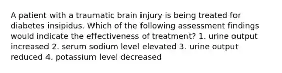 A patient with a traumatic brain injury is being treated for diabetes insipidus. Which of the following assessment findings would indicate the effectiveness of treatment? 1. urine output increased 2. serum sodium level elevated 3. urine output reduced 4. potassium level decreased