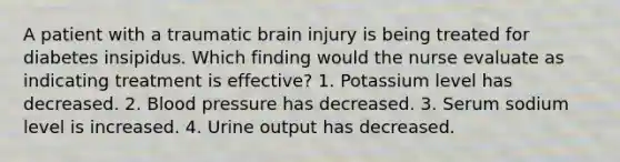 A patient with a traumatic brain injury is being treated for diabetes insipidus. Which finding would the nurse evaluate as indicating treatment is effective? 1. Potassium level has decreased. 2. Blood pressure has decreased. 3. Serum sodium level is increased. 4. Urine output has decreased.