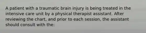 A patient with a traumatic brain injury is being treated in the intensive care unit by a physical therapist assistant. After reviewing the chart, and prior to each session, the assistant should consult with the: