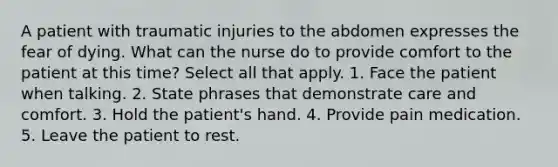 A patient with traumatic injuries to the abdomen expresses the fear of dying. What can the nurse do to provide comfort to the patient at this time? Select all that apply. 1. Face the patient when talking. 2. State phrases that demonstrate care and comfort. 3. Hold the patient's hand. 4. Provide pain medication. 5. Leave the patient to rest.