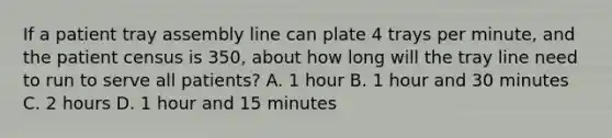 If a patient tray assembly line can plate 4 trays per minute, and the patient census is 350, about how long will the tray line need to run to serve all patients? A. 1 hour B. 1 hour and 30 minutes C. 2 hours D. 1 hour and 15 minutes