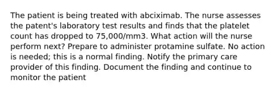 The patient is being treated with abciximab. The nurse assesses the patent's laboratory test results and finds that the platelet count has dropped to 75,000/mm3. What action will the nurse perform next? Prepare to administer protamine sulfate. No action is needed; this is a normal finding. Notify the primary care provider of this finding. Document the finding and continue to monitor the patient